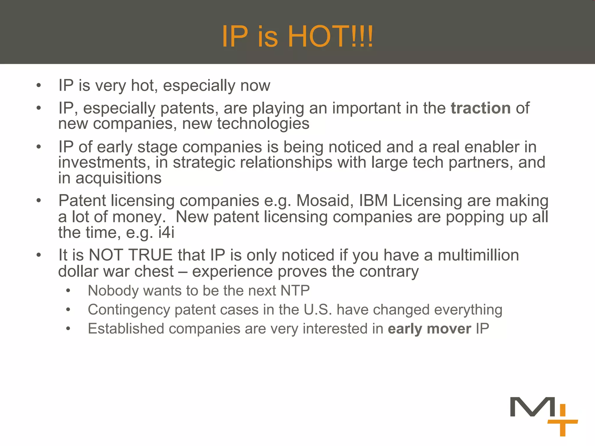 IP is HOT!!!
•  IP is very hot, especially now
•  IP, especially patents, are playing an important in the traction of
   new companies, new technologies
•  IP of early stage companies is being noticed and a real enabler in
   investments, in strategic relationships with large tech partners, and
   in acquisitions
•  Patent licensing companies e.g. Mosaid, IBM Licensing are making
   a lot of money. New patent licensing companies are popping up all
   the time, e.g. i4i
•  It is NOT TRUE that IP is only noticed if you have a multimillion
   dollar war chest – experience proves the contrary
    •    Nobody wants to be the next NTP
    •    Contingency patent cases in the U.S. have changed everything
    •    Established companies are very interested in early mover IP
 