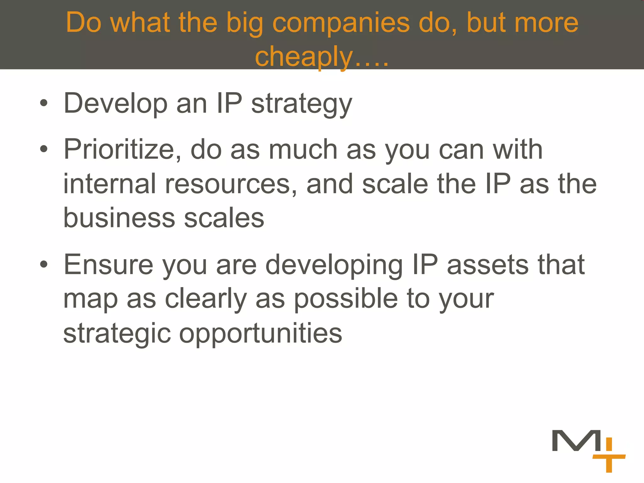 Do what the big companies do, but more
                cheaply….
•  Develop an IP strategy
•  Prioritize, do as much as you can with
   internal resources, and scale the IP as the
   business scales
•  Ensure you are developing IP assets that
   map as clearly as possible to your
   strategic opportunities
 