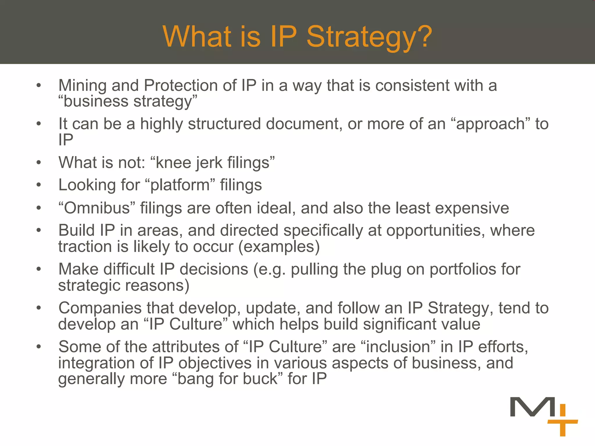 What is IP Strategy?
•  Mining and Protection of IP in a way that is consistent with a
   “business strategy”
•  It can be a highly structured document, or more of an “approach” to
   IP
•  What is not: “knee jerk filings”
•  Looking for “platform” filings
•  “Omnibus” filings are often ideal, and also the least expensive
•  Build IP in areas, and directed specifically at opportunities, where
   traction is likely to occur (examples)
•  Make difficult IP decisions (e.g. pulling the plug on portfolios for
   strategic reasons)
•  Companies that develop, update, and follow an IP Strategy, tend to
   develop an “IP Culture” which helps build significant value
•  Some of the attributes of “IP Culture” are “inclusion” in IP efforts,
   integration of IP objectives in various aspects of business, and
   generally more “bang for buck” for IP
 