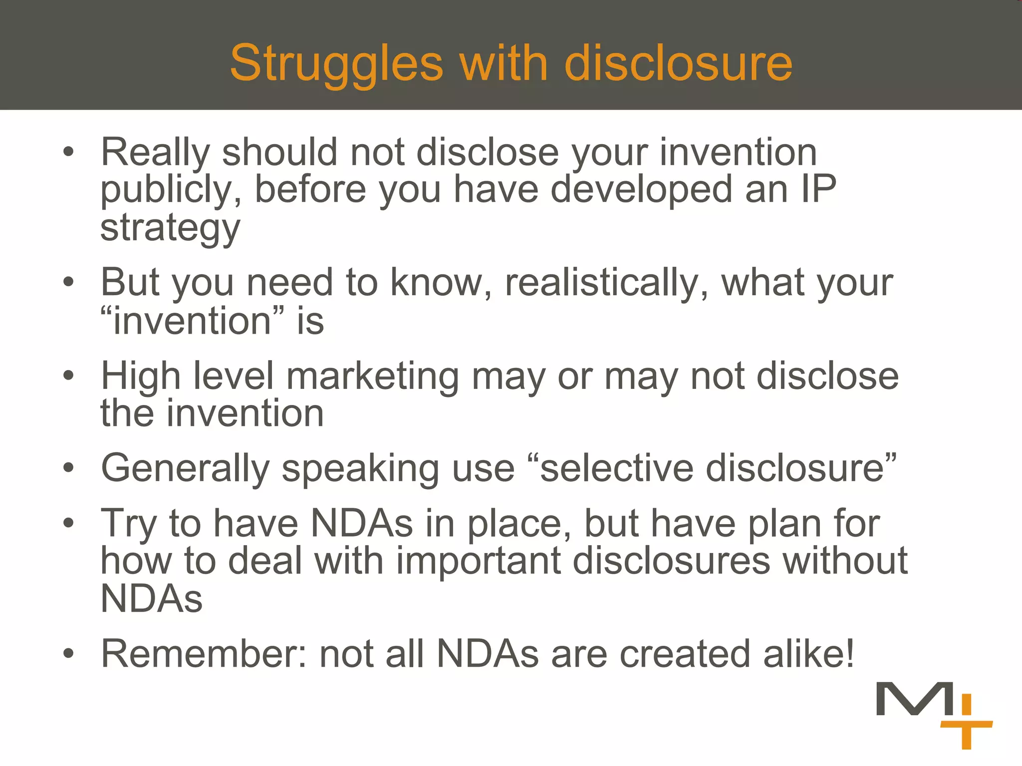 Struggles with disclosure
•  Really should not disclose your invention
   publicly, before you have developed an IP
   strategy
•  But you need to know, realistically, what your
   “invention” is
•  High level marketing may or may not disclose
   the invention
•  Generally speaking use “selective disclosure”
•  Try to have NDAs in place, but have plan for
   how to deal with important disclosures without
   NDAs
•  Remember: not all NDAs are created alike!
 