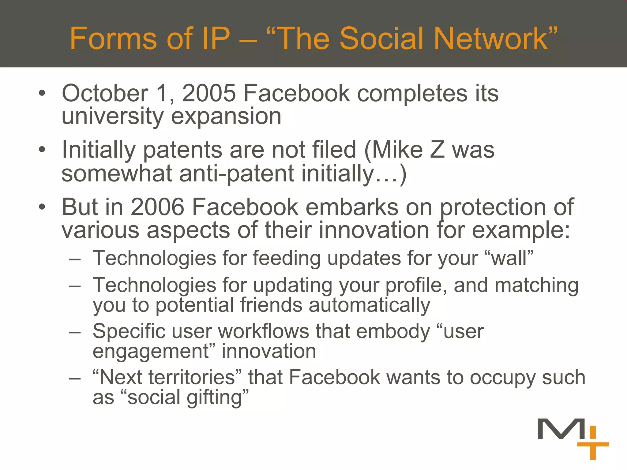 Forms of IP – “The Social Network”
•  October 1, 2005 Facebook completes its
   university expansion
•  Initially patents are not filed (Mike Z was
   somewhat anti-patent initially…)
•  But in 2006 Facebook embarks on protection of
   various aspects of their innovation for example:
  –  Technologies for feeding updates for your “wall”
  –  Technologies for updating your profile, and matching
     you to potential friends automatically
  –  Specific user workflows that embody “user
     engagement” innovation
  –  “Next territories” that Facebook wants to occupy such
     as “social gifting”
 