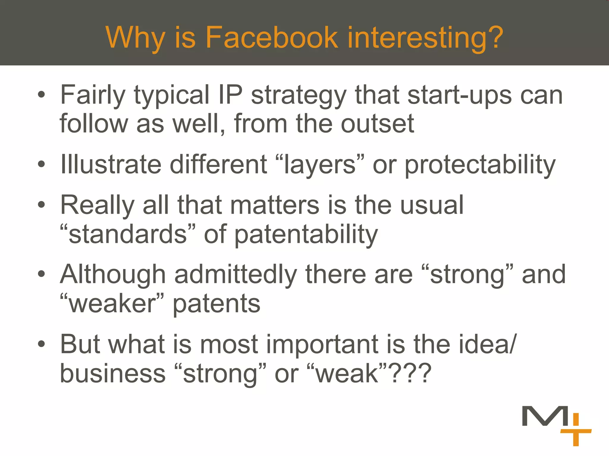 Why is Facebook interesting?
•  Fairly typical IP strategy that start-ups can
   follow as well, from the outset
•  Illustrate different “layers” or protectability
•  Really all that matters is the usual
   “standards” of patentability
•  Although admittedly there are “strong” and
   “weaker” patents
•  But what is most important is the idea/
   business “strong” or “weak”???
 