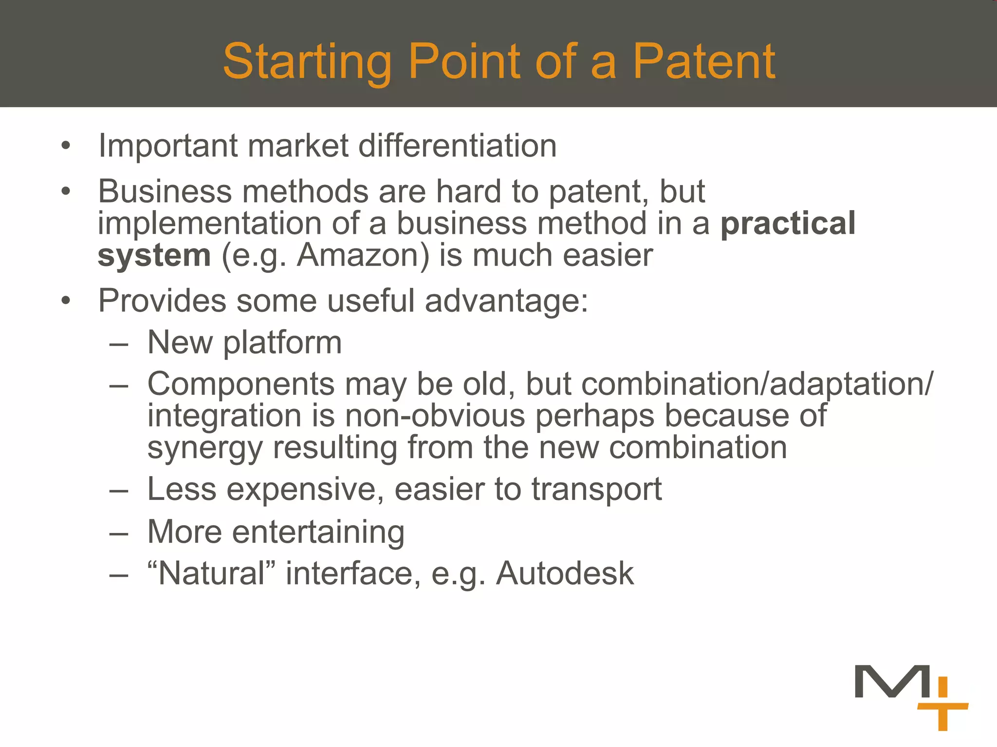 Starting Point of a Patent
•  Important market differentiation
•  Business methods are hard to patent, but
   implementation of a business method in a practical
   system (e.g. Amazon) is much easier
•  Provides some useful advantage:
    –  New platform
    –  Components may be old, but combination/adaptation/
       integration is non-obvious perhaps because of
       synergy resulting from the new combination
    –  Less expensive, easier to transport
    –  More entertaining
    –  “Natural” interface, e.g. Autodesk
 