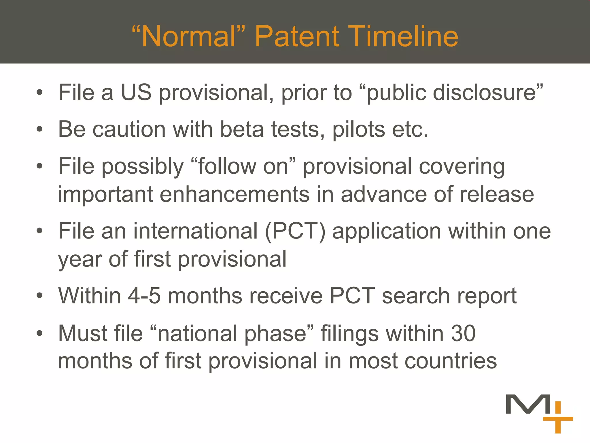 “Normal” Patent Timeline
•  File a US provisional, prior to “public disclosure”
•  Be caution with beta tests, pilots etc.
•  File possibly “follow on” provisional covering
   important enhancements in advance of release
•  File an international (PCT) application within one
   year of first provisional
•  Within 4-5 months receive PCT search report
•  Must file “national phase” filings within 30
   months of first provisional in most countries
 