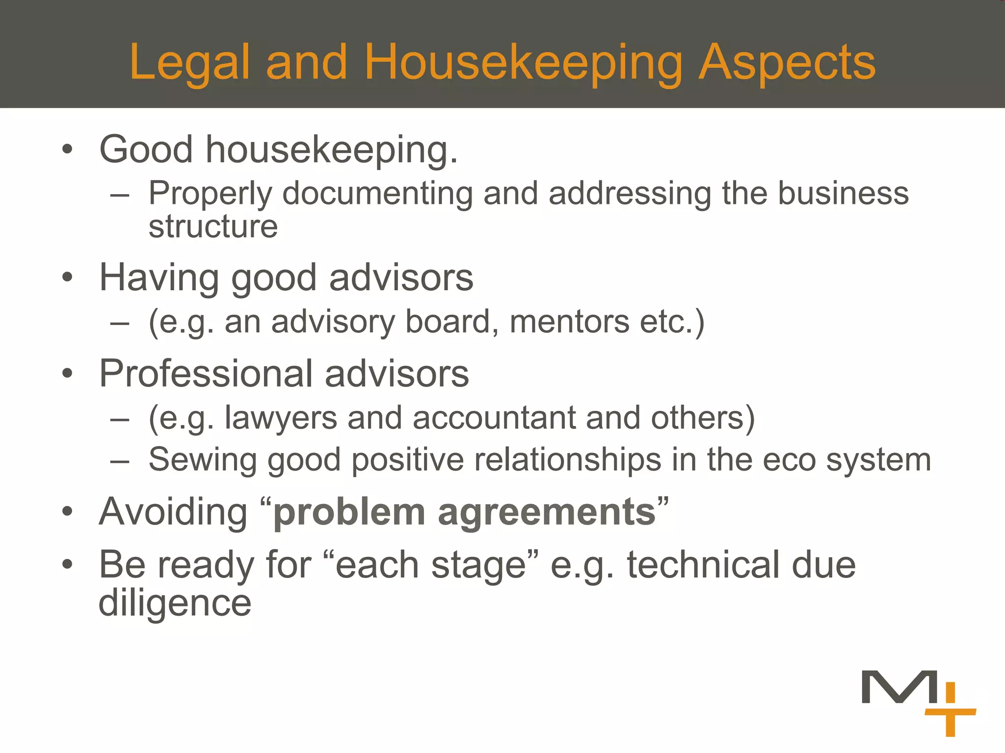 Legal and Housekeeping Aspects
•  Good housekeeping.
  –  Properly documenting and addressing the business
     structure
•  Having good advisors
  –  (e.g. an advisory board, mentors etc.)
•  Professional advisors
  –  (e.g. lawyers and accountant and others)
  –  Sewing good positive relationships in the eco system
•  Avoiding “problem agreements”
•  Be ready for “each stage” e.g. technical due
   diligence
 