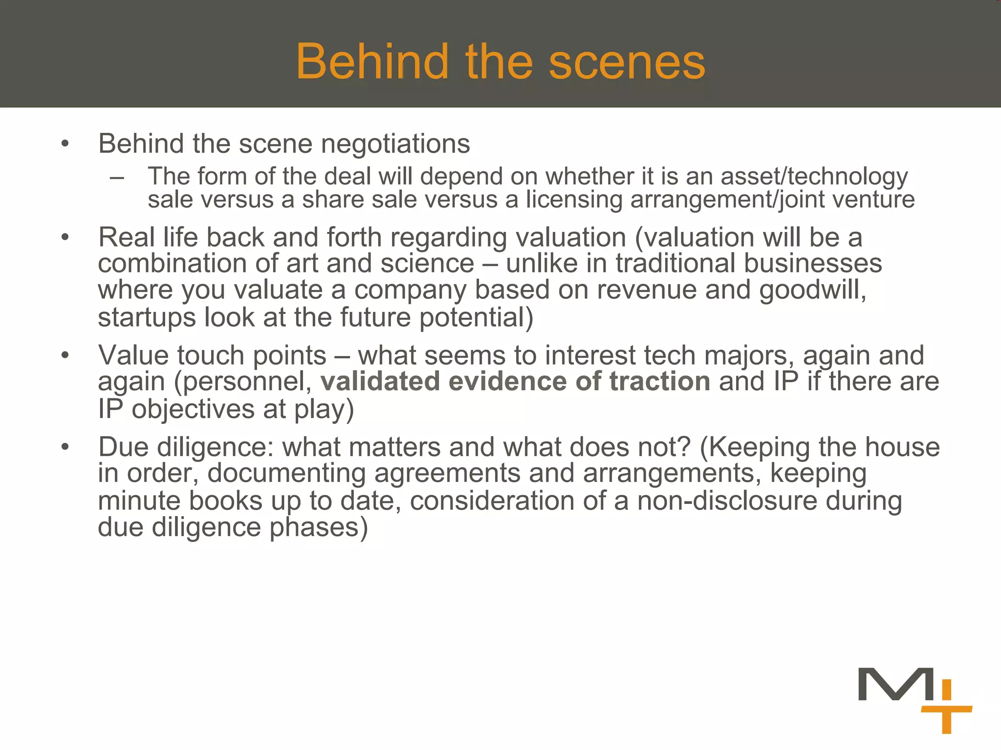 Behind the scenes
•  Behind the scene negotiations
    –  The form of the deal will depend on whether it is an asset/technology
       sale versus a share sale versus a licensing arrangement/joint venture
•  Real life back and forth regarding valuation (valuation will be a
   combination of art and science – unlike in traditional businesses
   where you valuate a company based on revenue and goodwill,
   startups look at the future potential)
•  Value touch points – what seems to interest tech majors, again and
   again (personnel, validated evidence of traction and IP if there are
   IP objectives at play)
•  Due diligence: what matters and what does not? (Keeping the house
   in order, documenting agreements and arrangements, keeping
   minute books up to date, consideration of a non-disclosure during
   due diligence phases)
 