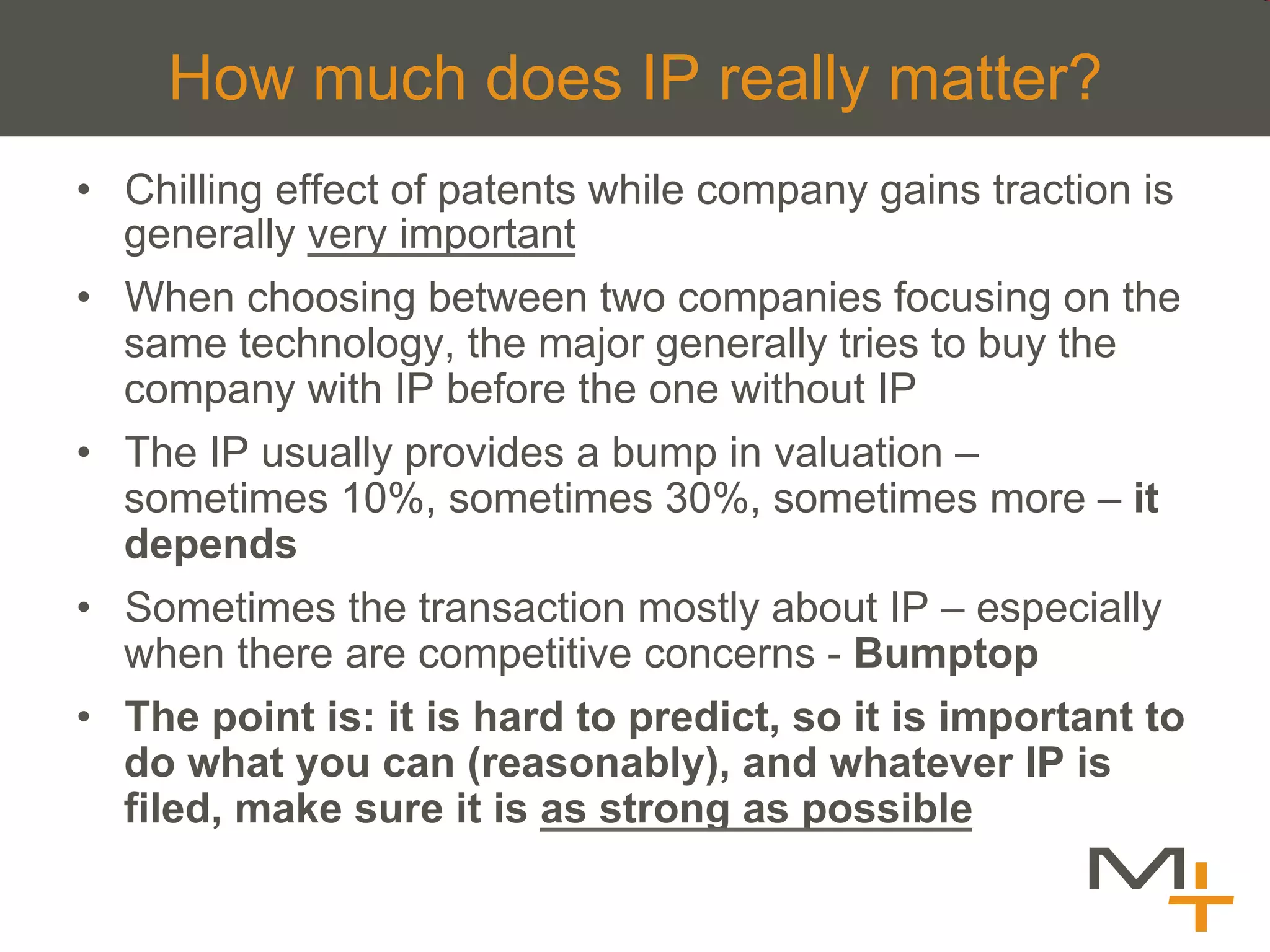 How much does IP really matter?
•  Chilling effect of patents while company gains traction is
   generally very important
•  When choosing between two companies focusing on the
   same technology, the major generally tries to buy the
   company with IP before the one without IP
•  The IP usually provides a bump in valuation –
   sometimes 10%, sometimes 30%, sometimes more – it
   depends
•  Sometimes the transaction mostly about IP – especially
   when there are competitive concerns - Bumptop
•  The point is: it is hard to predict, so it is important to
   do what you can (reasonably), and whatever IP is
   filed, make sure it is as strong as possible
 