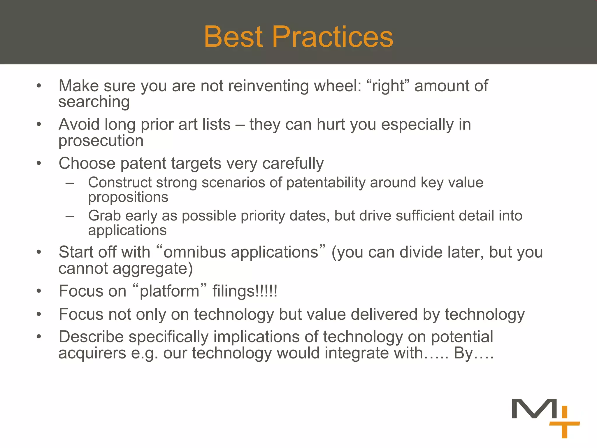 Best Practices
•  Make sure you are not reinventing wheel: “right” amount of
   searching
•  Avoid long prior art lists – they can hurt you especially in
   prosecution
•  Choose patent targets very carefully
    –  Construct strong scenarios of patentability around key value
       propositions
    –  Grab early as possible priority dates, but drive sufficient detail into
       applications
•  Start off with omnibus applications (you can divide later, but you
   cannot aggregate)
•  Focus on platform filings!!!!!
•  Focus not only on technology but value delivered by technology
•  Describe specifically implications of technology on potential
   acquirers e.g. our technology would integrate with….. By….
 