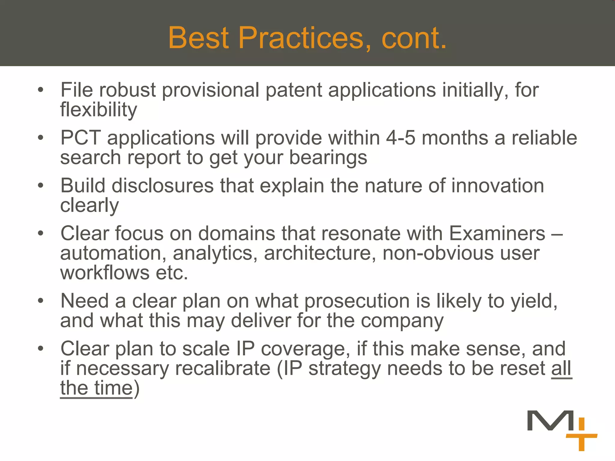 Best Practices, cont.
•  File robust provisional patent applications initially, for
   flexibility
•  PCT applications will provide within 4-5 months a reliable
   search report to get your bearings
•  Build disclosures that explain the nature of innovation
   clearly
•  Clear focus on domains that resonate with Examiners –
   automation, analytics, architecture, non-obvious user
   workflows etc.
•  Need a clear plan on what prosecution is likely to yield,
   and what this may deliver for the company
•  Clear plan to scale IP coverage, if this make sense, and
   if necessary recalibrate (IP strategy needs to be reset all
   the time)
 