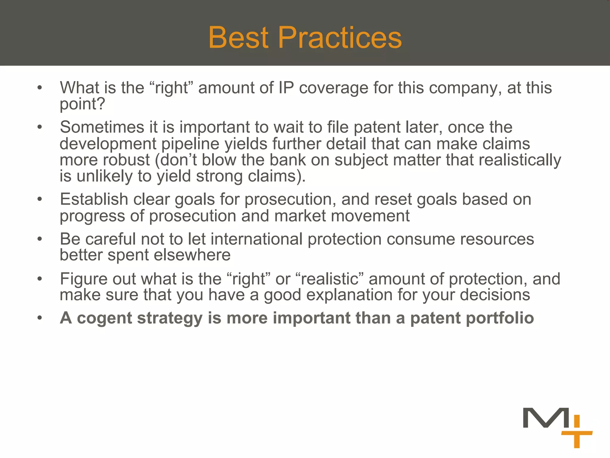 Best Practices
•  What is the “right” amount of IP coverage for this company, at this
   point?
•  Sometimes it is important to wait to file patent later, once the
   development pipeline yields further detail that can make claims
   more robust (don’t blow the bank on subject matter that realistically
   is unlikely to yield strong claims).
•  Establish clear goals for prosecution, and reset goals based on
   progress of prosecution and market movement
•  Be careful not to let international protection consume resources
   better spent elsewhere
•  Figure out what is the “right” or “realistic” amount of protection, and
   make sure that you have a good explanation for your decisions
•  A cogent strategy is more important than a patent portfolio
 