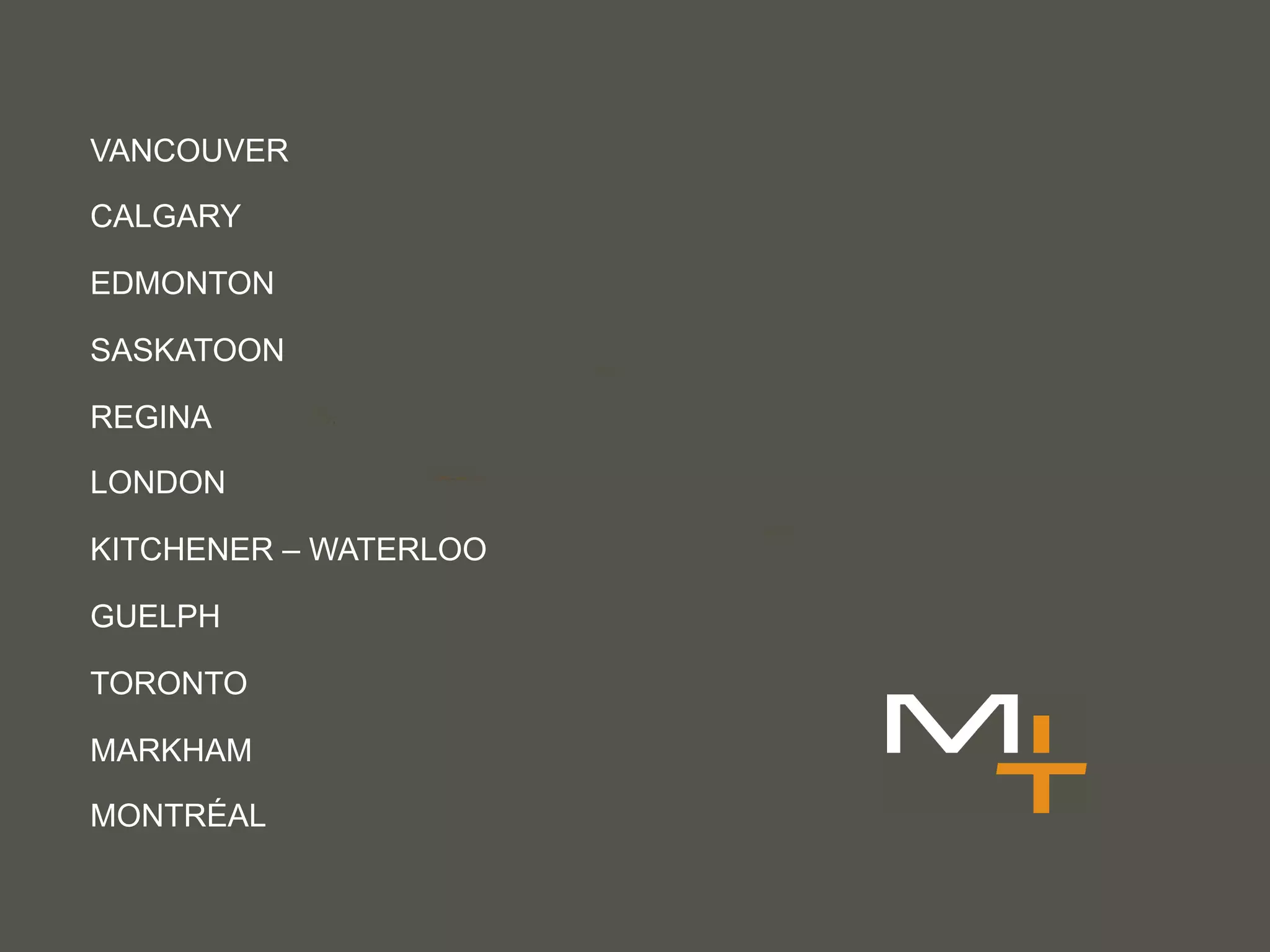 VANCOUVER

CALGARY

EDMONTON

SASKATOON

REGINA

LONDON

KITCHENER – WATERLOO

GUELPH

TORONTO

MARKHAM

MONTRÉAL
 