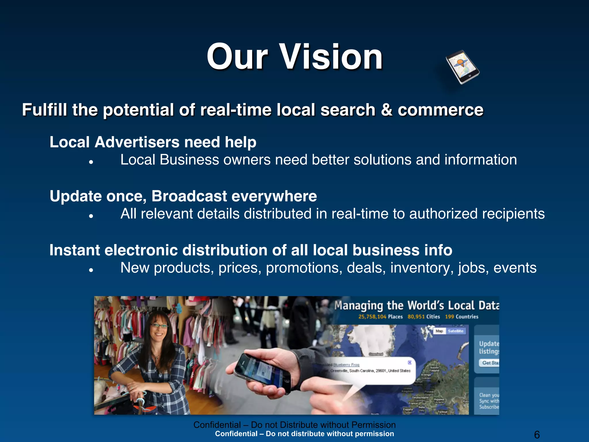 Our Vision!
Fulﬁll the potential of real-time local search & commerce!
   Local Advertisers need help!
        l    Local Business owners need better solutions and information"

   Update once, Broadcast everywhere"
        l    All relevant details distributed in real-time to authorized recipients"

   Instant electronic distribution of all local business info!
        l    New products, prices, promotions, deals, inventory, jobs, events"



   "




                          Confidential – Do not Distribute without Permission
                               Confidential – Do not distribute without permission   6
 