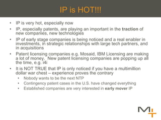 IP is HOT!!!
•  IP is very hot, especially now
•  IP, especially patents, are playing an important in the traction of
   new companies, new technologies
•  IP of early stage companies is being noticed and a real enabler in
   investments, in strategic relationships with large tech partners, and
   in acquisitions
•  Patent licensing companies e.g. Mosaid, IBM Licensing are making
   a lot of money. New patent licensing companies are popping up all
   the time, e.g. i4i
•  It is NOT TRUE that IP is only noticed if you have a multimillion
   dollar war chest – experience proves the contrary
    •    Nobody wants to be the next NTP
    •    Contingency patent cases in the U.S. have changed everything
    •    Established companies are very interested in early mover IP
 
