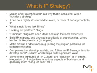 What is IP Strategy?
•  Mining and Protection of IP in a way that is consistent with a
   “business strategy”
•  It can be a highly structured document, or more of an “approach” to
   IP
•  What is not: “knee jerk filings”
•  Looking for “platform” filings
•  “Omnibus” filings are often ideal, and also the least expensive
•  Build IP in areas, and directed specifically at opportunities, where
   traction is likely to occur (examples)
•  Make difficult IP decisions (e.g. pulling the plug on portfolios for
   strategic reasons)
•  Companies that develop, update, and follow an IP Strategy, tend to
   develop an “IP Culture” which helps build significant value
•  Some of the attributes of “IP Culture” are “inclusion” in IP efforts,
   integration of IP objectives in various aspects of business, and
   generally more “bang for buck” for IP
 