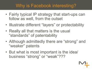Why is Facebook interesting?
•  Fairly typical IP strategy that start-ups can
   follow as well, from the outset
•  Illustrate different “layers” or protectability
•  Really all that matters is the usual
   “standards” of patentability
•  Although admittedly there are “strong” and
   “weaker” patents
•  But what is most important is the idea/
   business “strong” or “weak”???
 