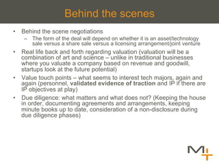 Behind the scenes
•  Behind the scene negotiations
    –  The form of the deal will depend on whether it is an asset/technology
       sale versus a share sale versus a licensing arrangement/joint venture
•  Real life back and forth regarding valuation (valuation will be a
   combination of art and science – unlike in traditional businesses
   where you valuate a company based on revenue and goodwill,
   startups look at the future potential)
•  Value touch points – what seems to interest tech majors, again and
   again (personnel, validated evidence of traction and IP if there are
   IP objectives at play)
•  Due diligence: what matters and what does not? (Keeping the house
   in order, documenting agreements and arrangements, keeping
   minute books up to date, consideration of a non-disclosure during
   due diligence phases)
 