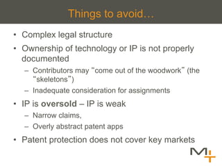 Things to avoid…
•  Complex legal structure
•  Ownership of technology or IP is not properly
   documented
  –  Contributors may come out of the woodwork (the
      skeletons )
  –  Inadequate consideration for assignments
•  IP is oversold – IP is weak
  –  Narrow claims,
  –  Overly abstract patent apps
•  Patent protection does not cover key markets
 