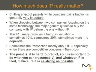 How much does IP really matter?
•  Chilling effect of patents while company gains traction is
   generally very important
•  When choosing between two companies focusing on the
   same technology, the major generally tries to buy the
   company with IP before the one without IP
•  The IP usually provides a bump in valuation –
   sometimes 10%, sometimes 30%, sometimes more – it
   depends
•  Sometimes the transaction mostly about IP – especially
   when there are competitive concerns - Bumptop
•  The point is: it is hard to predict, so it is important to
   do what you can (reasonably), and whatever IP is
   filed, make sure it is as strong as possible
 