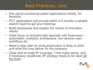Best Practices, cont.
•  File robust provisional patent applications initially, for
   flexibility
•  PCT applications will provide within 4-5 months a reliable
   search report to get your bearings
•  Build disclosures that explain the nature of innovation
   clearly
•  Clear focus on domains that resonate with Examiners –
   automation, analytics, architecture, non-obvious user
   workflows etc.
•  Need a clear plan on what prosecution is likely to yield,
   and what this may deliver for the company
•  Clear plan to scale IP coverage, if this make sense, and
   if necessary recalibrate (IP strategy needs to be reset all
   the time)
 