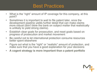 Best Practices
•  What is the “right” amount of IP coverage for this company, at this
   point?
•  Sometimes it is important to wait to file patent later, once the
   development pipeline yields further detail that can make claims
   more robust (don’t blow the bank on subject matter that realistically
   is unlikely to yield strong claims).
•  Establish clear goals for prosecution, and reset goals based on
   progress of prosecution and market movement
•  Be careful not to let international protection consume resources
   better spent elsewhere
•  Figure out what is the “right” or “realistic” amount of protection, and
   make sure that you have a good explanation for your decisions
•  A cogent strategy is more important than a patent portfolio
 