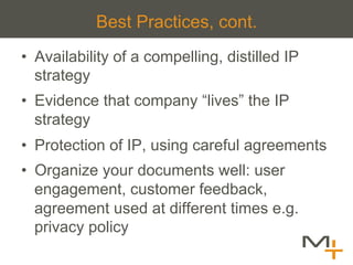 Best Practices, cont.
•  Availability of a compelling, distilled IP
   strategy
•  Evidence that company “lives” the IP
   strategy
•  Protection of IP, using careful agreements
•  Organize your documents well: user
   engagement, customer feedback,
   agreement used at different times e.g.
   privacy policy
 