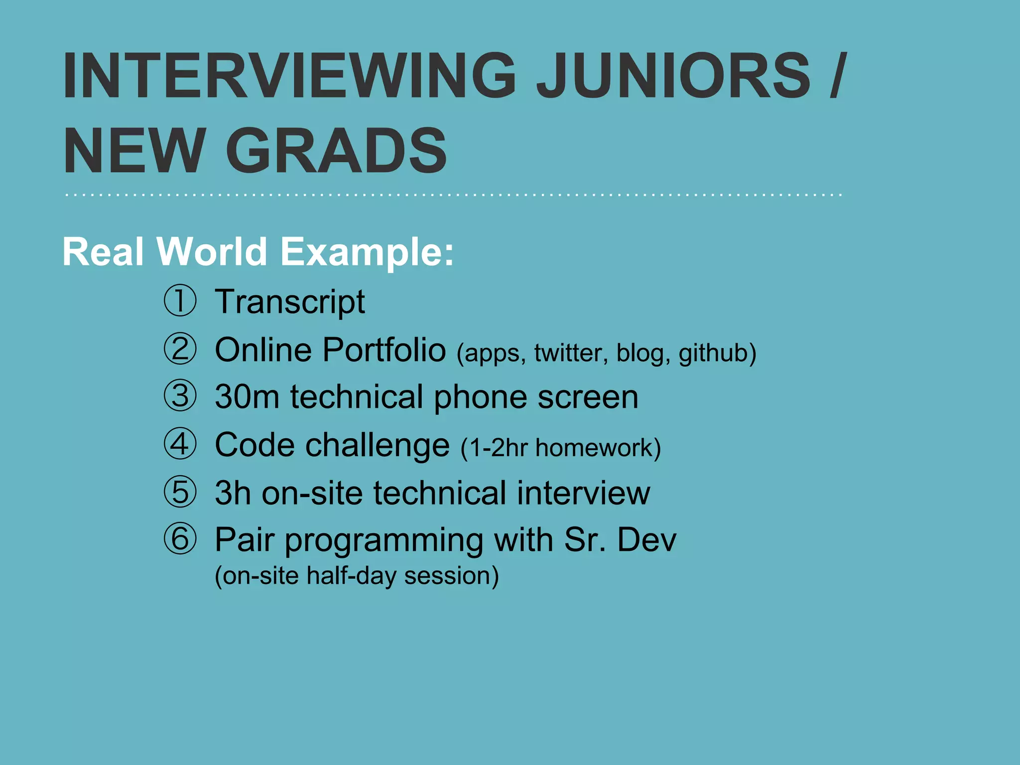 INTERVIEWING JUNIORS /
NEW GRADS
Real World Example:
    ①    Transcript
    ②    Online Portfolio (apps, twitter, blog, github)
    ③    30m technical phone screen
    ④    Code challenge (1-2hr homework)
    ⑤    3h on-site technical interview
    ⑥    Pair programming with Sr. Dev
         (on-site half-day session)
 