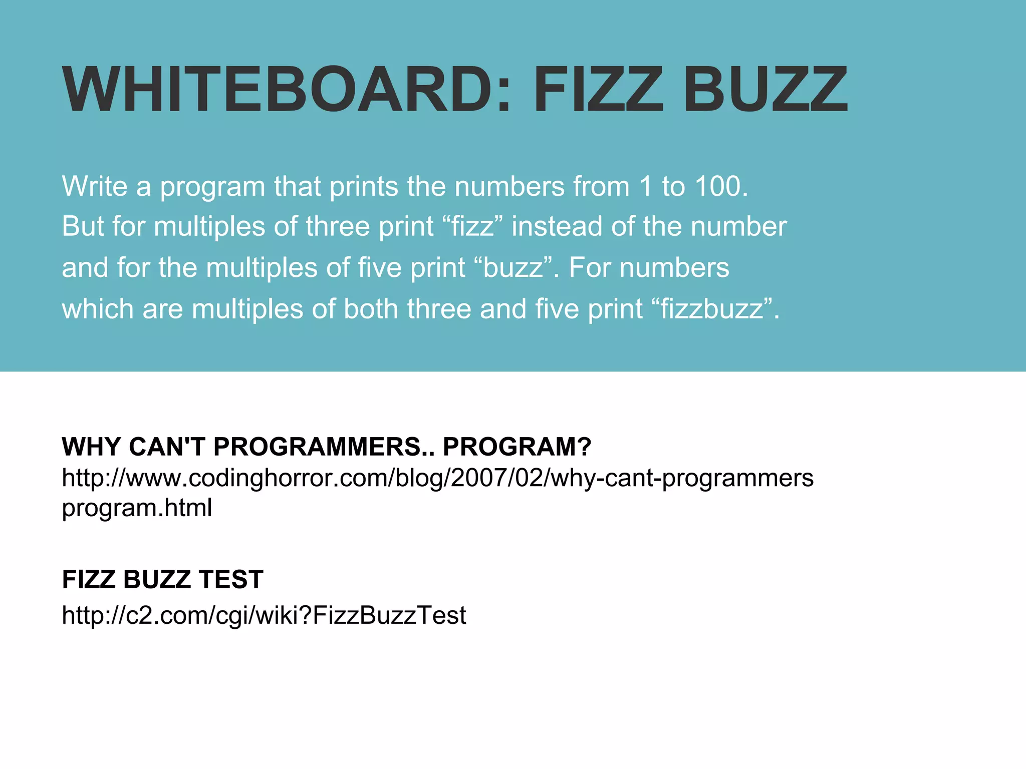 WHITEBOARD: FIZZ BUZZ
Write a program that prints the numbers from 1 to 100.
But for multiples of three print “fizz” instead of the number
and for the multiples of five print “buzz”. For numbers
which are multiples of both three and five print “fizzbuzz”.



WHY CAN'T PROGRAMMERS.. PROGRAM?
http://www.codinghorror.com/blog/2007/02/why-cant-programmers
program.html

FIZZ BUZZ TEST
http://c2.com/cgi/wiki?FizzBuzzTest
 