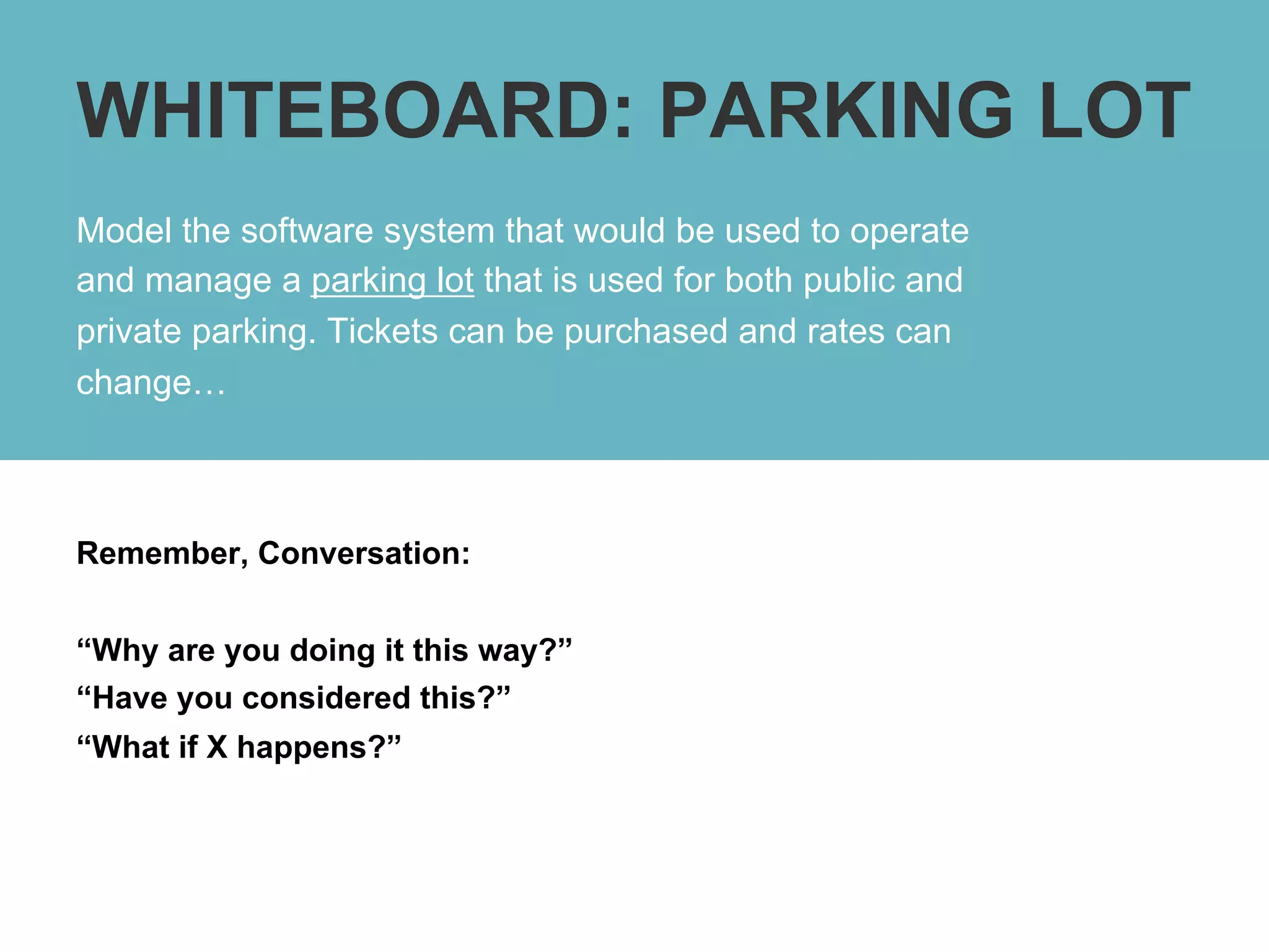 WHITEBOARD: PARKING LOT
Model the software system that would be used to operate
and manage a parking lot that is used for both public and
private parking. Tickets can be purchased and rates can
change…



Remember, Conversation:


“Why are you doing it this way?”
“Have you considered this?”
“What if X happens?”
 