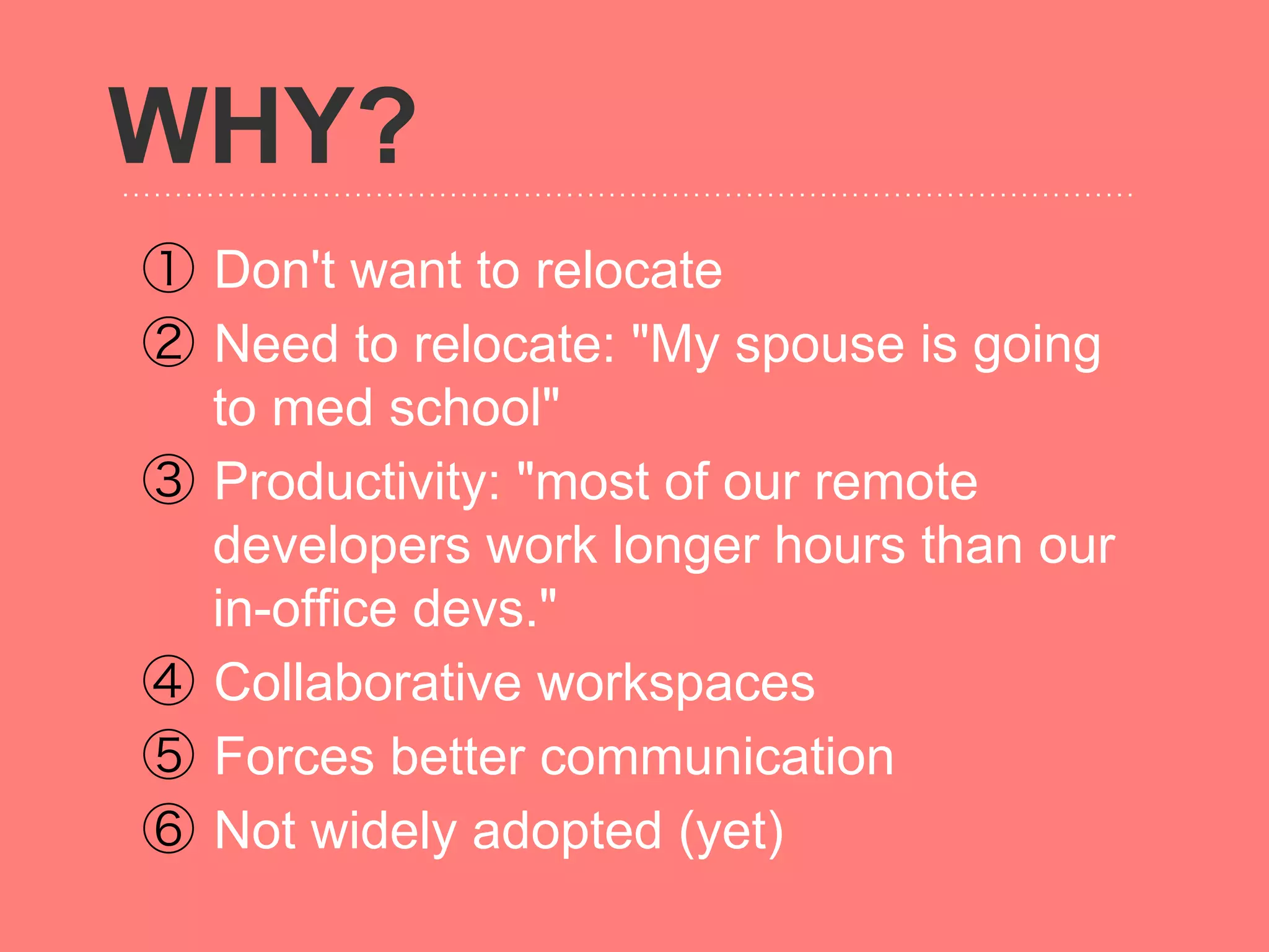 WHY?
①  Don't want to relocate
②  Need to relocate: "My spouse is going
   to med school"
③  Productivity: "most of our remote
   developers work longer hours than our
   in-office devs."
④  Collaborative workspaces
⑤  Forces better communication
⑥  Not widely adopted (yet)
 