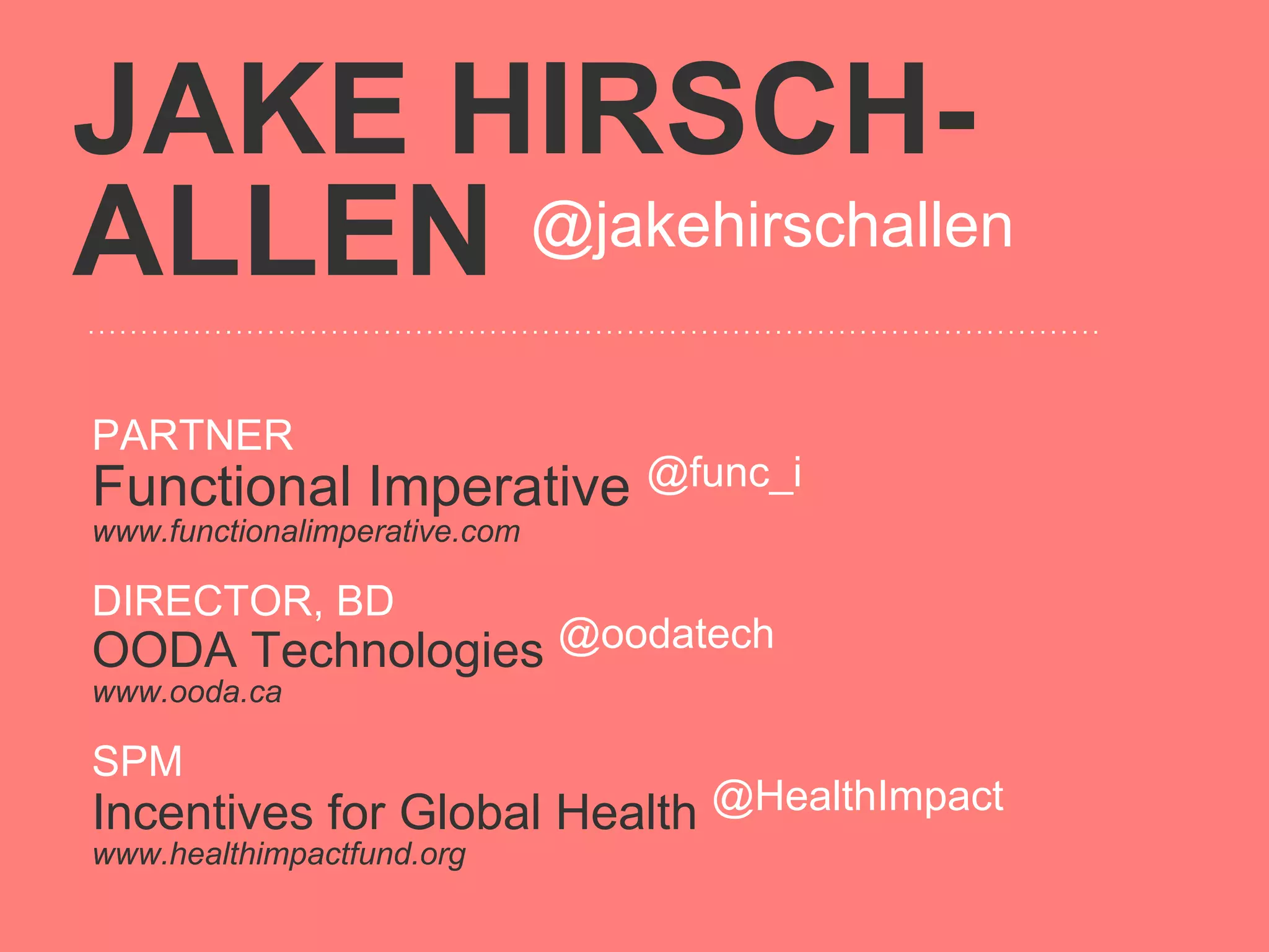 JAKE HIRSCH-
ALLEN @jakehirschallen


PARTNER
Functional Imperative @func_i
www.functionalimperative.com

DIRECTOR, BD
OODA Technologies @oodatech
www.ooda.ca

SPM
Incentives for Global Health @HealthImpact
www.healthimpactfund.org
 