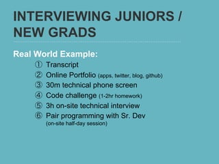 INTERVIEWING JUNIORS /
NEW GRADS
Real World Example:
    ①    Transcript
    ②    Online Portfolio (apps, twitter, blog, github)
    ③    30m technical phone screen
    ④    Code challenge (1-2hr homework)
    ⑤    3h on-site technical interview
    ⑥    Pair programming with Sr. Dev
         (on-site half-day session)
 