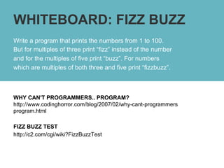 WHITEBOARD: FIZZ BUZZ
Write a program that prints the numbers from 1 to 100.
But for multiples of three print “fizz” instead of the number
and for the multiples of five print “buzz”. For numbers
which are multiples of both three and five print “fizzbuzz”.



WHY CAN'T PROGRAMMERS.. PROGRAM?
http://www.codinghorror.com/blog/2007/02/why-cant-programmers
program.html

FIZZ BUZZ TEST
http://c2.com/cgi/wiki?FizzBuzzTest
 