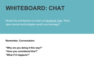 WHITEBOARD: CHAT

Model the architecture to build out facebook chat. What
open source technologies would you leverage?




Remember, Conversation:


“Why are you doing it this way?”
“Have you considered this?”
“What if X happens?”
 