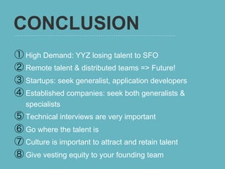 CONCLUSION
①  High Demand: YYZ losing talent to SFO
②  Remote talent & distributed teams => Future!
③  Startups: seek generalist, application developers
④  Established companies: seek both generalists &
   specialists
⑤  Technical interviews are very important
⑥  Go where the talent is
⑦  Culture is important to attract and retain talent
⑧  Give vesting equity to your founding team
 