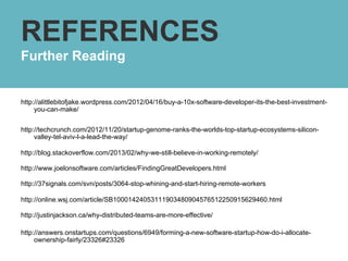 REFERENCES
Further Reading


http://alittlebitofjake.wordpress.com/2012/04/16/buy-a-10x-software-developer-its-the-best-investment-
     you-can-make/


http://techcrunch.com/2012/11/20/startup-genome-ranks-the-worlds-top-startup-ecosystems-silicon-
     valley-tel-aviv-l-a-lead-the-way/

http://blog.stackoverflow.com/2013/02/why-we-still-believe-in-working-remotely/

http://www.joelonsoftware.com/articles/FindingGreatDevelopers.html

http://37signals.com/svn/posts/3064-stop-whining-and-start-hiring-remote-workers

http://online.wsj.com/article/SB10001424053111903480904576512250915629460.html

http://justinjackson.ca/why-distributed-teams-are-more-effective/

http://answers.onstartups.com/questions/6949/forming-a-new-software-startup-how-do-i-allocate-
     ownership-fairly/23326#23326
 