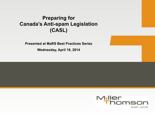 Preparing for
Canada’s Anti-spam Legislation
(CASL)
Presented at MaRS Best Practices Series
Wednesday, April 16, 2014
 