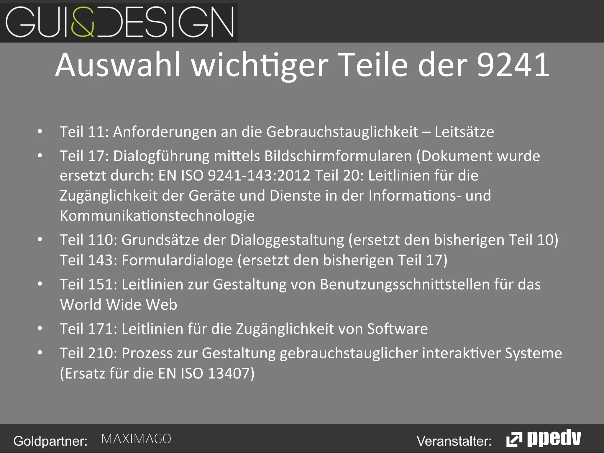 Auswahl	
  wich<ger	
  Teile	
  der	
  9241
	
  
•  Teil	
  11:	
  Anforderungen	
  an	
  die	
  Gebrauchstauglichkeit	
  –	
  Leitsätze	
  
•  Teil	
  17:	
  Dialogführung	
  mi0els	
  Bildschirmformularen	
  (Dokument	
  wurde	
  
ersetzt	
  durch:	
  EN	
  ISO	
  9241-­‐143:2012	
  Teil	
  20:	
  Leitlinien	
  für	
  die	
  
Zugänglichkeit	
  der	
  Geräte	
  und	
  Dienste	
  in	
  der	
  Informa<ons-­‐	
  und	
  
Kommunika<onstechnologie	
  
•  Teil	
  110:	
  Grundsätze	
  der	
  Dialoggestaltung	
  (ersetzt	
  den	
  bisherigen	
  Teil	
  10)	
  
Teil	
  143:	
  Formulardialoge	
  (ersetzt	
  den	
  bisherigen	
  Teil	
  17)	
  
•  Teil	
  151:	
  Leitlinien	
  zur	
  Gestaltung	
  von	
  Benutzungsschni0stellen	
  für	
  das	
  
World	
  Wide	
  Web	
  
•  Teil	
  171:	
  Leitlinien	
  für	
  die	
  Zugänglichkeit	
  von	
  So>ware	
  
•  Teil	
  210:	
  Prozess	
  zur	
  Gestaltung	
  gebrauchstauglicher	
  interak<ver	
  Systeme	
  
(Ersatz	
  für	
  die	
  EN	
  ISO	
  13407)	
  

Goldpartner:

Veranstalter:

 