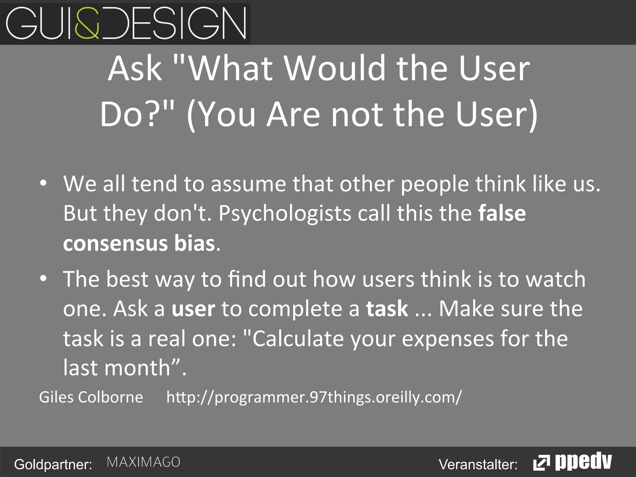 Ask	
  "What	
  Would	
  the	
  User	
  
Do?"	
  (You	
  Are	
  not	
  the	
  User)	
  
•  We	
  all	
  tend	
  to	
  assume	
  that	
  other	
  people	
  think	
  like	
  us.	
  
But	
  they	
  don't.	
  Psychologists	
  call	
  this	
  the	
  false	
  
consensus	
  bias.	
  	
  
•  The	
  best	
  way	
  to	
  ﬁnd	
  out	
  how	
  users	
  think	
  is	
  to	
  watch	
  
one.	
  Ask	
  a	
  user	
  to	
  complete	
  a	
  task	
  ...	
  Make	
  sure	
  the	
  
task	
  is	
  a	
  real	
  one:	
  "Calculate	
  your	
  expenses	
  for	
  the	
  
last	
  month”.	
  	
  
Giles	
  Colborne	
   	
  h0p://programmer.97things.oreilly.com/	
  

Goldpartner:

Veranstalter:

 