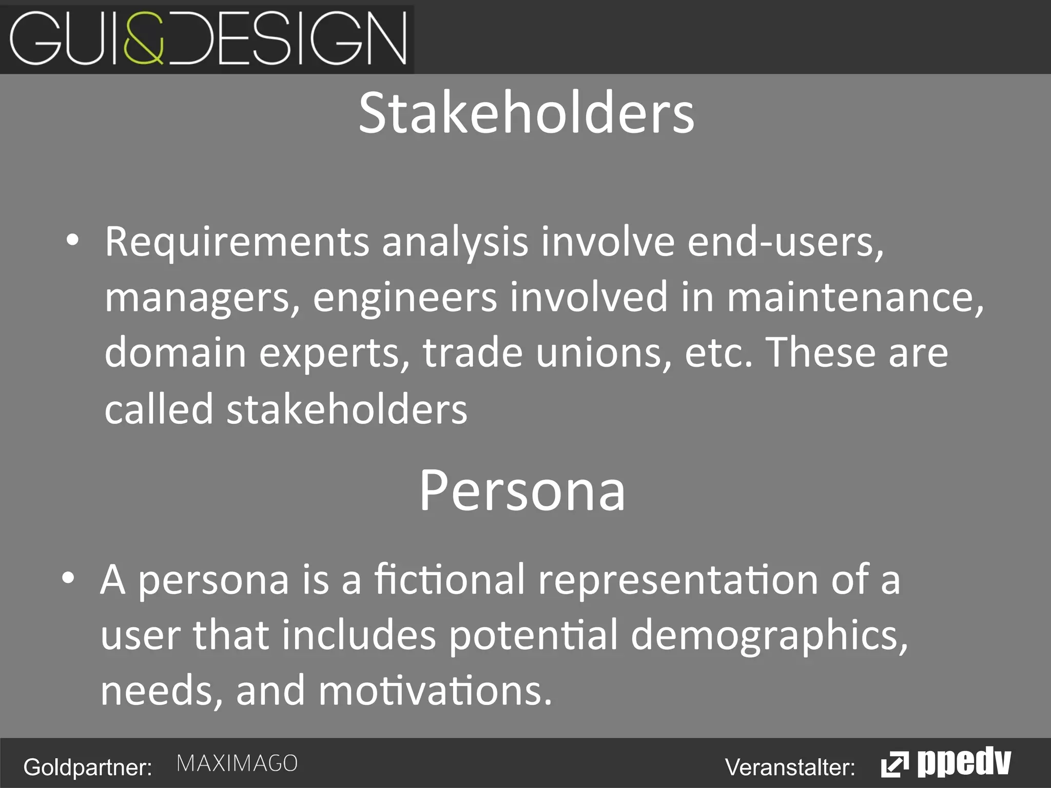 Stakeholders	
  
•  Requirements	
  analysis	
  involve	
  end-­‐users,	
  
managers,	
  engineers	
  involved	
  in	
  maintenance,	
  
domain	
  experts,	
  trade	
  unions,	
  etc.	
  These	
  are	
  
called	
  stakeholders	
  

Persona	
  
•  A	
  persona	
  is	
  a	
  ﬁc<onal	
  representa<on	
  of	
  a	
  
user	
  that	
  includes	
  poten<al	
  demographics,	
  
needs,	
  and	
  mo<va<ons.	
  
Goldpartner:

Veranstalter:

 