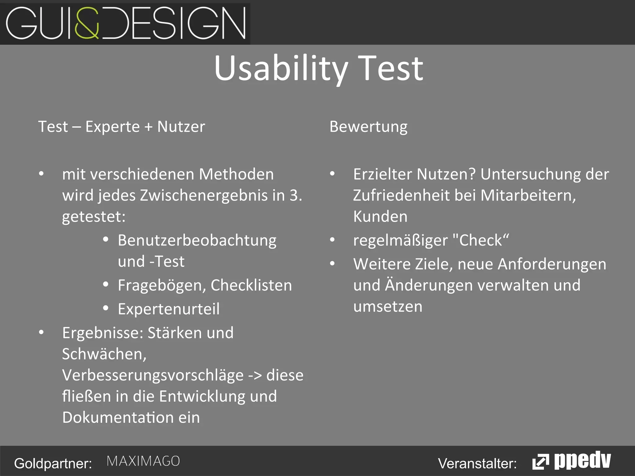 Usability	
  Test
	
  
Test	
  –	
  Experte	
  +	
  Nutzer	
  
	
  
•  mit	
  verschiedenen	
  Methoden	
  
wird	
  jedes	
  Zwischenergebnis	
  in	
  3.	
  
getestet:	
  
•  Benutzerbeobachtung	
  
und	
  -­‐Test	
  
•  Fragebögen,	
  Checklisten	
  
•  Expertenurteil	
  
•  Ergebnisse:	
  Stärken	
  und	
  
Schwächen,	
  
Verbesserungsvorschläge	
  -­‐>	
  diese	
  
ﬂießen	
  in	
  die	
  Entwicklung	
  und	
  
Dokumenta<on	
  ein	
  
Goldpartner:

Bewertung	
  
•  Erzielter	
  Nutzen?	
  Untersuchung	
  der	
  
Zufriedenheit	
  bei	
  Mitarbeitern,	
  
Kunden	
  
•  regelmäßiger	
  "Check“	
  
•  Weitere	
  Ziele,	
  neue	
  Anforderungen	
  
und	
  Änderungen	
  verwalten	
  und	
  
umsetzen	
  

Veranstalter:

 