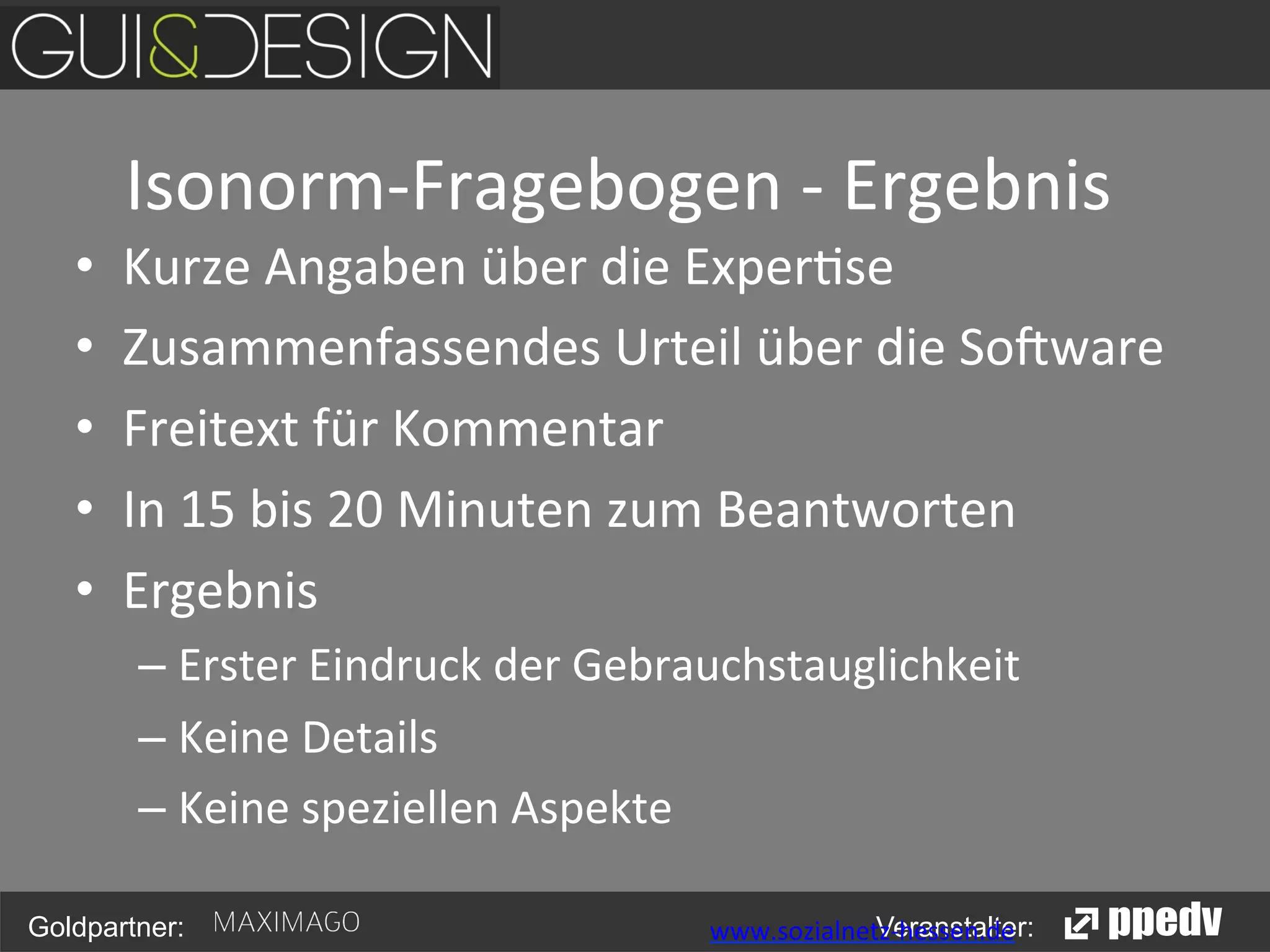 Isonorm-­‐Fragebogen	
  -­‐	
  Ergebnis
	
  
• 
• 
• 
• 
• 

Kurze	
  Angaben	
  über	
  die	
  Exper<se	
  	
  
Zusammenfassendes	
  Urteil	
  über	
  die	
  So>ware	
  	
  
Freitext	
  für	
  Kommentar	
  	
  
In	
  15	
  bis	
  20	
  Minuten	
  zum	
  Beantworten	
  
Ergebnis	
  	
  
–  Erster	
  Eindruck	
  der	
  Gebrauchstauglichkeit	
  
–  Keine	
  Details	
  
–  Keine	
  speziellen	
  Aspekte	
  

Goldpartner:

	
  

	
  

	
  

Veranstalter:
	
  www.sozialnetz-­‐hessen.de	
  

 