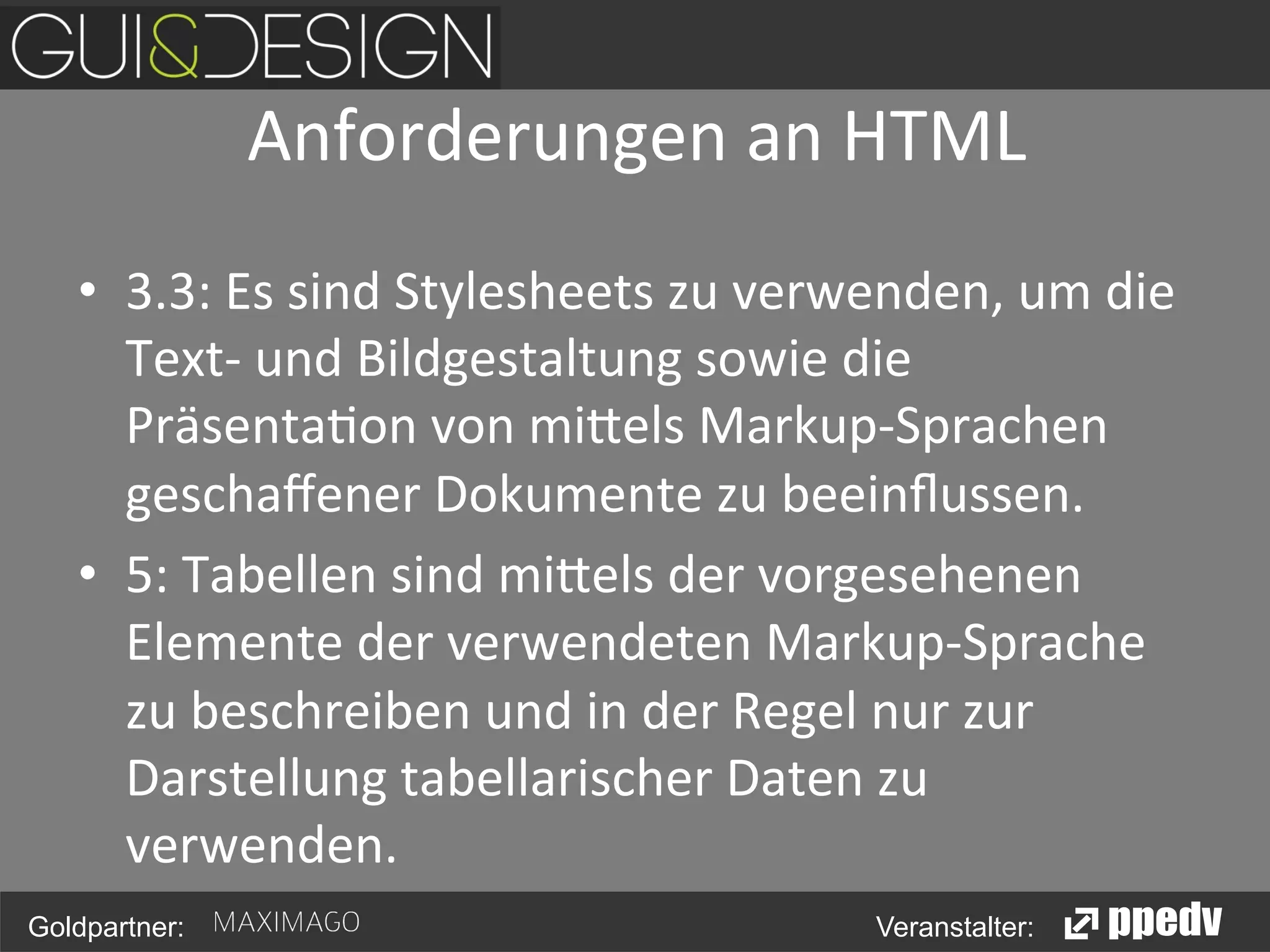 Anforderungen	
  an	
  HTML
	
  
•  3.3:	
  Es	
  sind	
  Stylesheets	
  zu	
  verwenden,	
  um	
  die	
  
Text-­‐	
  und	
  Bildgestaltung	
  sowie	
  die	
  
Präsenta<on	
  von	
  mi0els	
  Markup-­‐Sprachen	
  
geschaﬀener	
  Dokumente	
  zu	
  beeinﬂussen.	
  
•  5:	
  Tabellen	
  sind	
  mi0els	
  der	
  vorgesehenen	
  
Elemente	
  der	
  verwendeten	
  Markup-­‐Sprache	
  
zu	
  beschreiben	
  und	
  in	
  der	
  Regel	
  nur	
  zur	
  
Darstellung	
  tabellarischer	
  Daten	
  zu	
  
verwenden.	
  
Goldpartner:

Veranstalter:

 