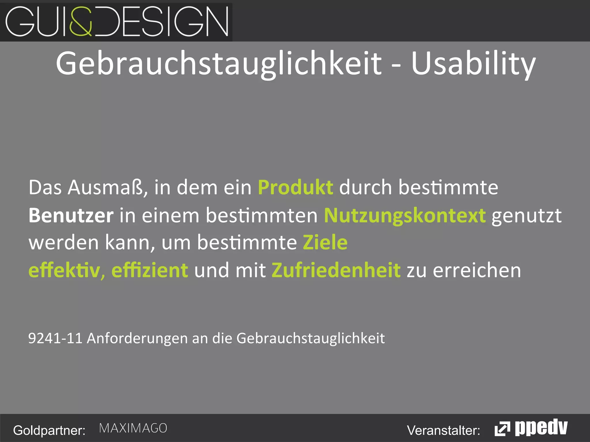 Gebrauchstauglichkeit	
  -­‐	
  Usability
	
  
	
  	
  
	
  
	
  Das	
  Ausmaß,	
  in	
  dem	
  ein	
  Produkt	
  durch	
  bes<mmte	
  
Benutzer	
  in	
  einem	
  bes<mmten	
  Nutzungskontext	
  genutzt	
  
werden	
  kann,	
  um	
  bes<mmte	
  Ziele	
  
eﬀek5v,	
  eﬃzient	
  und	
  mit	
  Zufriedenheit	
  zu	
  erreichen	
  
	
  
	
  9241-­‐11	
  Anforderungen	
  an	
  die	
  Gebrauchstauglichkeit	
  
	
  
	
  	
  
Goldpartner:

Veranstalter:

 