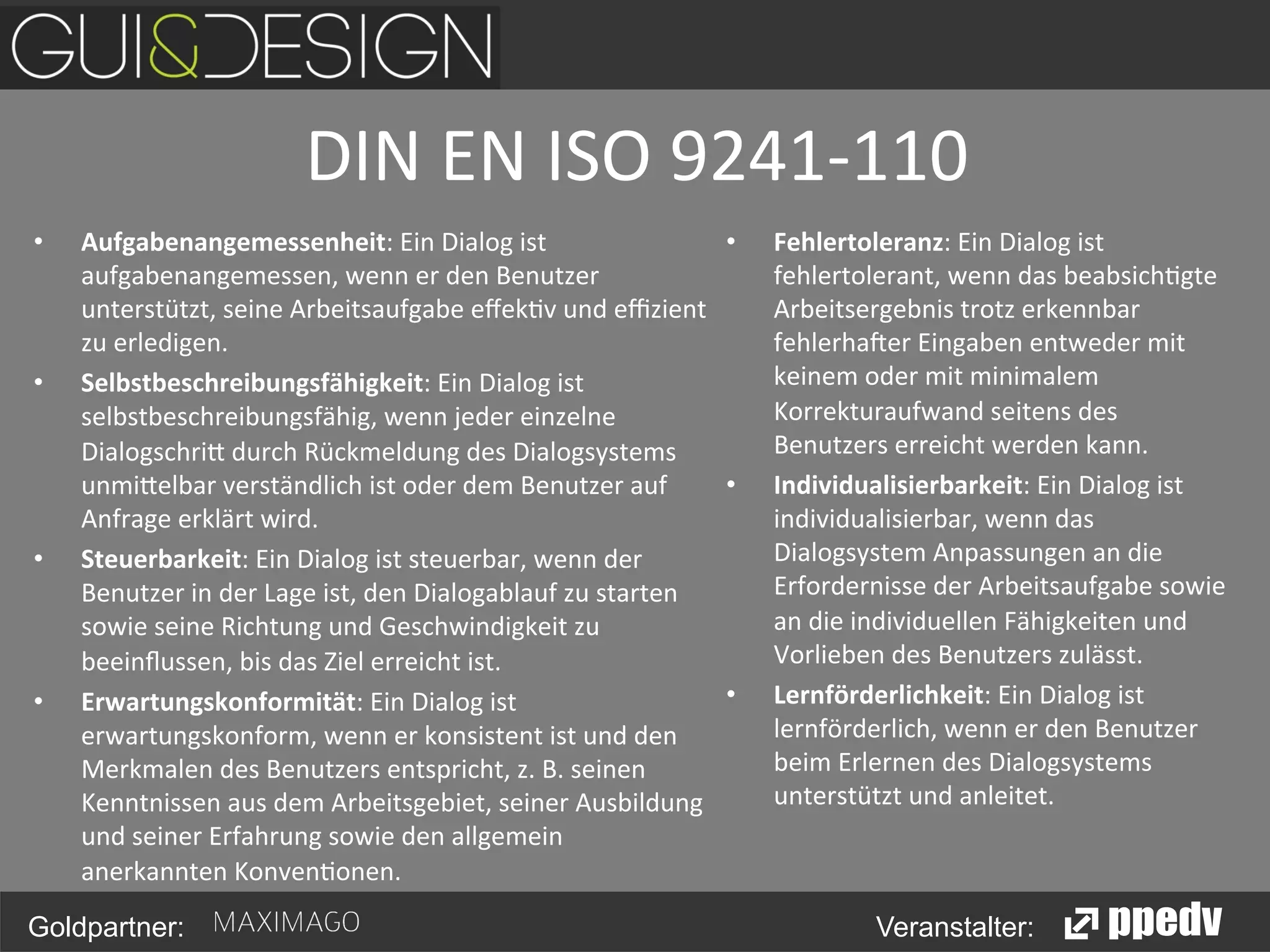 DIN	
  EN	
  ISO	
  9241-­‐110
	
  
• 

• 

• 

• 

Aufgabenangemessenheit:	
  Ein	
  Dialog	
  ist	
  
• 
aufgabenangemessen,	
  wenn	
  er	
  den	
  Benutzer	
  
unterstützt,	
  seine	
  Arbeitsaufgabe	
  eﬀek<v	
  und	
  eﬃzient	
  
zu	
  erledigen.	
  
Selbstbeschreibungsfähigkeit:	
  Ein	
  Dialog	
  ist	
  
selbstbeschreibungsfähig,	
  wenn	
  jeder	
  einzelne	
  
Dialogschri0	
  durch	
  Rückmeldung	
  des	
  Dialogsystems	
  
• 
unmi0elbar	
  verständlich	
  ist	
  oder	
  dem	
  Benutzer	
  auf	
  
Anfrage	
  erklärt	
  wird.	
  
Steuerbarkeit:	
  Ein	
  Dialog	
  ist	
  steuerbar,	
  wenn	
  der	
  
Benutzer	
  in	
  der	
  Lage	
  ist,	
  den	
  Dialogablauf	
  zu	
  starten	
  
sowie	
  seine	
  Richtung	
  und	
  Geschwindigkeit	
  zu	
  
beeinﬂussen,	
  bis	
  das	
  Ziel	
  erreicht	
  ist.	
  
• 
Erwartungskonformität:	
  Ein	
  Dialog	
  ist	
  
erwartungskonform,	
  wenn	
  er	
  konsistent	
  ist	
  und	
  den	
  
Merkmalen	
  des	
  Benutzers	
  entspricht,	
  z.	
  B.	
  seinen	
  
Kenntnissen	
  aus	
  dem	
  Arbeitsgebiet,	
  seiner	
  Ausbildung	
  
und	
  seiner	
  Erfahrung	
  sowie	
  den	
  allgemein	
  
anerkannten	
  Konven<onen.	
  

Goldpartner:

Fehlertoleranz:	
  Ein	
  Dialog	
  ist	
  
fehlertolerant,	
  wenn	
  das	
  beabsich<gte	
  
Arbeitsergebnis	
  trotz	
  erkennbar	
  
fehlerha>er	
  Eingaben	
  entweder	
  mit	
  
keinem	
  oder	
  mit	
  minimalem	
  
Korrekturaufwand	
  seitens	
  des	
  
Benutzers	
  erreicht	
  werden	
  kann.	
  
Individualisierbarkeit:	
  Ein	
  Dialog	
  ist	
  
individualisierbar,	
  wenn	
  das	
  
Dialogsystem	
  Anpassungen	
  an	
  die	
  
Erfordernisse	
  der	
  Arbeitsaufgabe	
  sowie	
  
an	
  die	
  individuellen	
  Fähigkeiten	
  und	
  
Vorlieben	
  des	
  Benutzers	
  zulässt.	
  
Lernförderlichkeit:	
  Ein	
  Dialog	
  ist	
  
lernförderlich,	
  wenn	
  er	
  den	
  Benutzer	
  
beim	
  Erlernen	
  des	
  Dialogsystems	
  
unterstützt	
  und	
  anleitet.	
  

Veranstalter:

 