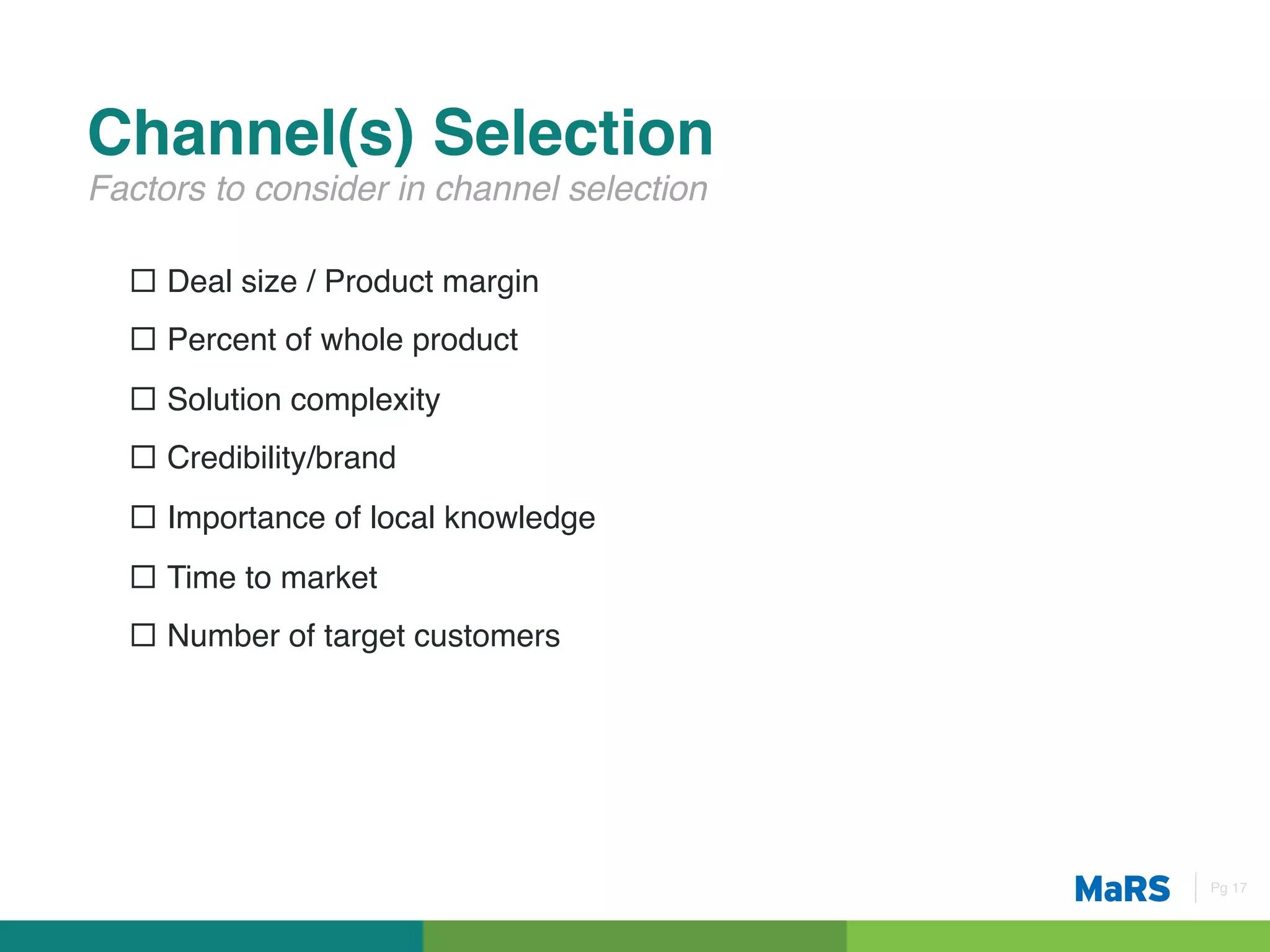 Channel(s) Selection!
Factors to consider in channel selection!

  ¨  Deal size / Product margin !
  ¨  Percent of whole product!
  ¨  Solution complexity!
  ¨  Credibility/brand!
  ¨  Importance of local knowledge!
  ¨  Time to market!
  ¨  Number of target customers!
  !




                                            Pg 17!
 