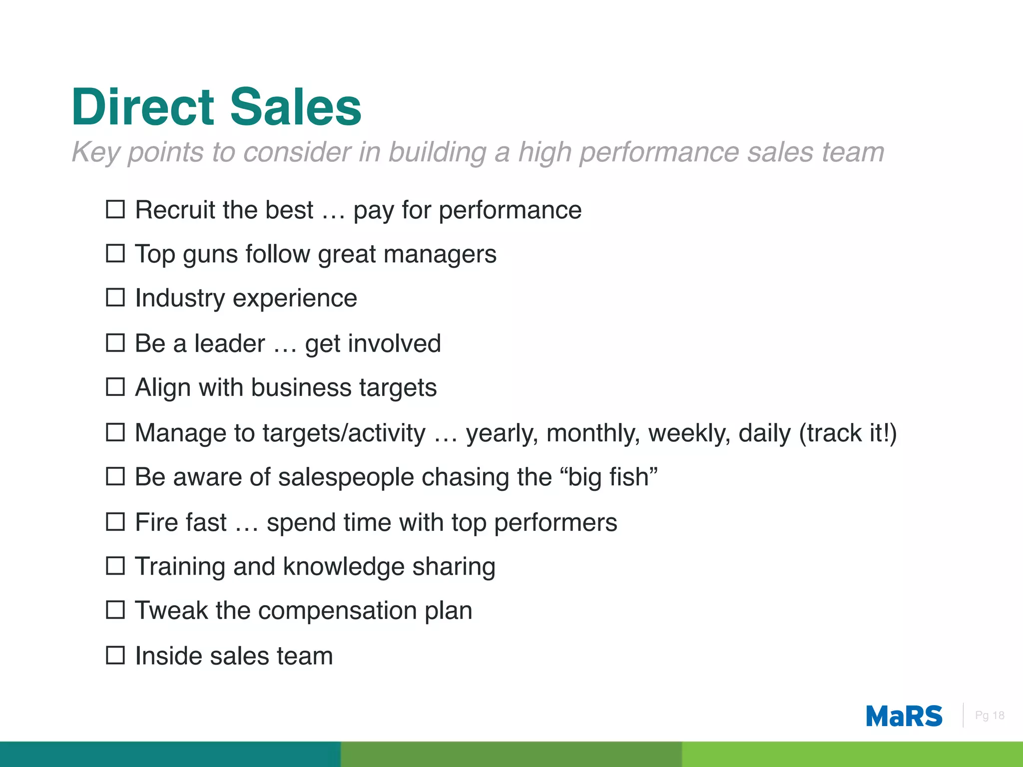 Direct Sales!
Key points to consider in building a high performance sales team!

  ¨  Recruit the best … pay for performance!
  ¨  Top guns follow great managers!
  ¨  Industry experience!
  ¨  Be a leader … get involved!
  ¨  Align with business targets!
  ¨  Manage to targets/activity … yearly, monthly, weekly, daily (track it!)!
  ¨  Be aware of salespeople chasing the “big ﬁsh”!
  ¨  Fire fast … spend time with top performers!
  ¨  Training and knowledge sharing!
  ¨  Tweak the compensation plan!
  ¨  Inside sales team!

                                                                                 Pg 18!
 