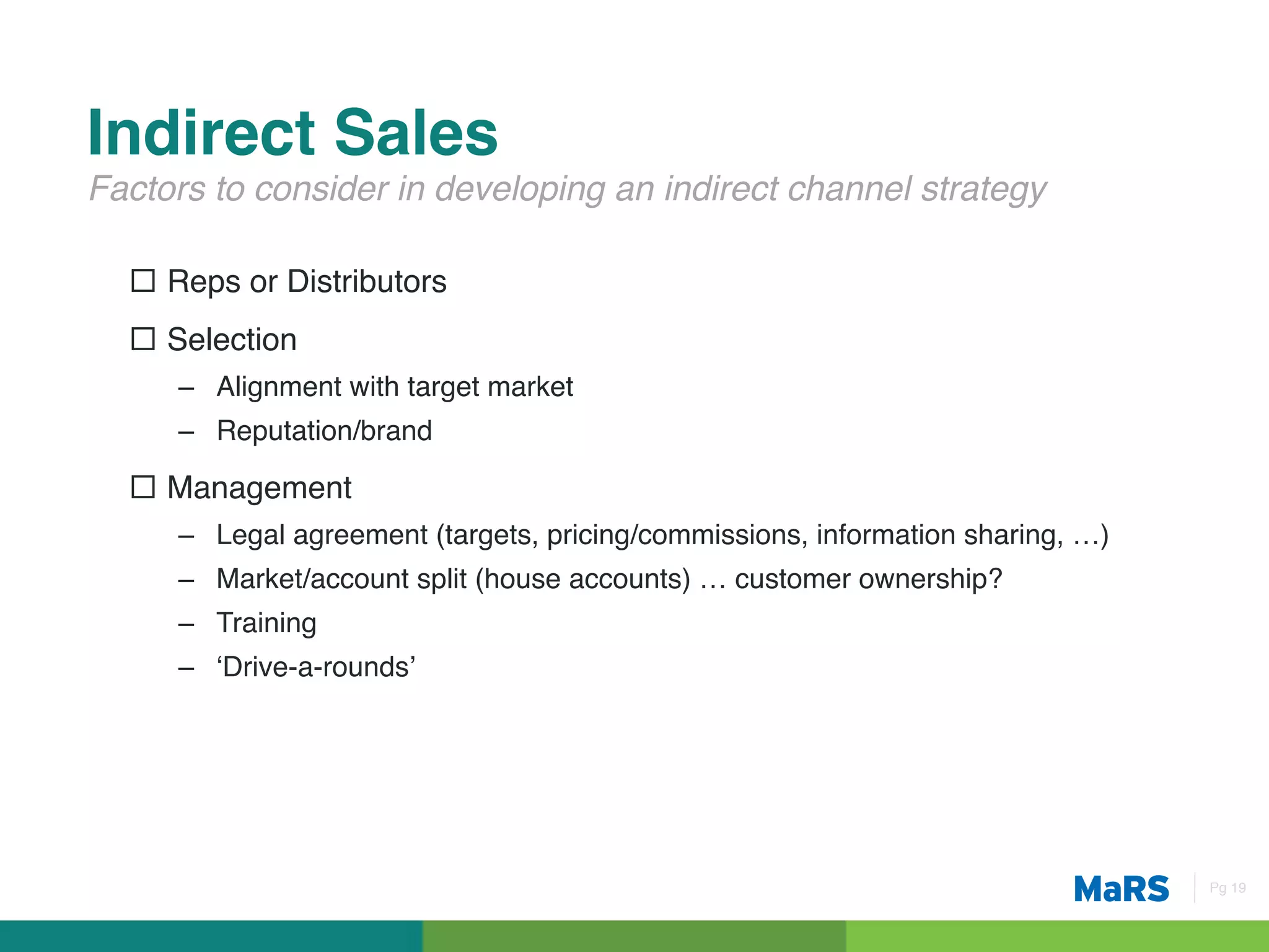 Indirect Sales!
Factors to consider in developing an indirect channel strategy!

  ¨  Reps or Distributors!
  ¨  Selection!
     –  Alignment with target market!
     –  Reputation/brand!

  ¨  Management!
     –  Legal agreement (targets, pricing/commissions, information sharing, …)!
     –  Market/account split (house accounts) … customer ownership?!
     –  Training!
     –  ‘Drive-a-rounds’!




                                                                                  Pg 19!
 