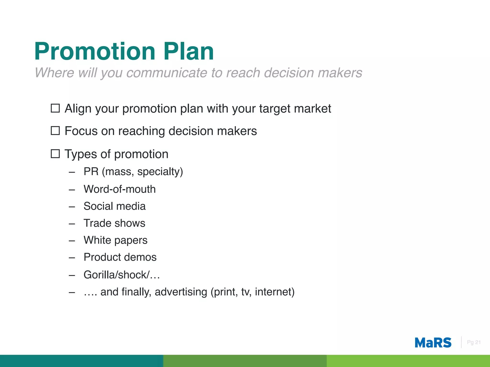 Promotion Plan!
Where will you communicate to reach decision makers!

  ¨  Align your promotion plan with your target market!
  ¨  Focus on reaching decision makers!
  ¨  Types of promotion!
     –  PR (mass, specialty)!
     –  Word-of-mouth!
     –  Social media!
     –  Trade shows!
     –  White papers!
     –  Product demos!
     –  Gorilla/shock/…!
     –  …. and ﬁnally, advertising (print, tv, internet)!



                                                            Pg 21!
 