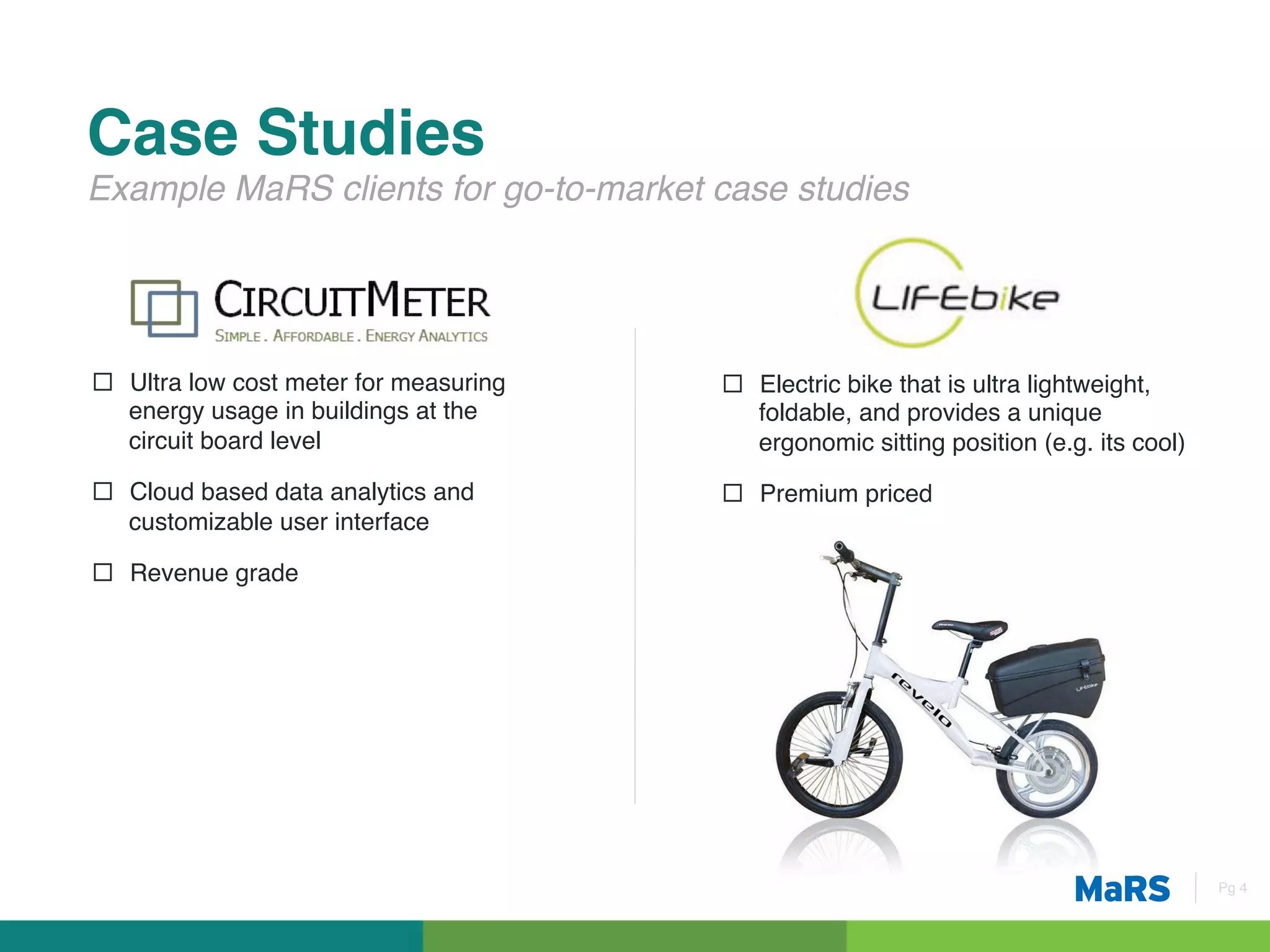 Case Studies!
Example MaRS clients for go-to-market case studies!




¨  Ultra low cost meter for measuring   ¨  Electric bike that is ultra lightweight,
    energy usage in buildings at the         foldable, and provides a unique
    circuit board level!                     ergonomic sitting position (e.g. its cool)!
¨  Cloud based data analytics and       ¨  Premium priced!
    customizable user interface!

¨  Revenue grade!




                                                                                           Pg 4!
 