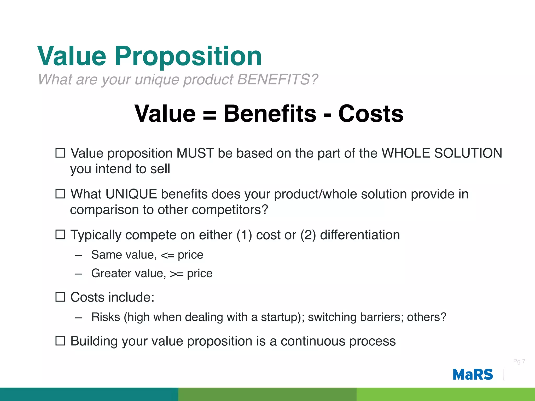 Value Proposition!
What are your unique product BENEFITS?!

                Value = Beneﬁts - Costs!
  ¨  Value proposition MUST be based on the part of the WHOLE SOLUTION
      you intend to sell!
  ¨  What UNIQUE beneﬁts does your product/whole solution provide in
      comparison to other competitors?!
  ¨  Typically compete on either (1) cost or (2) differentiation!
     –  Same value, <= price!
     –  Greater value, >= price!

  ¨  Costs include:!
     –  Risks (high when dealing with a startup); switching barriers; others?!

  ¨  Building your value proposition is a continuous process!
                                                                                 Pg 7!
 